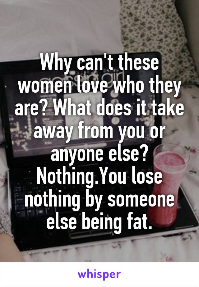 Why can't these women love who they are? What does it take away from you or anyone else? Nothing.You lose nothing by someone else being fat.