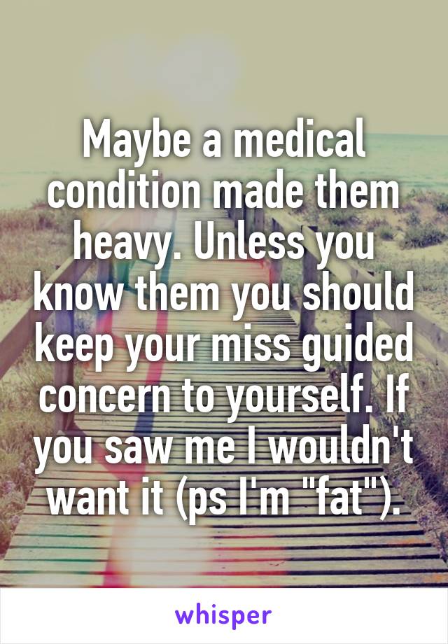 Maybe a medical condition made them heavy. Unless you know them you should keep your miss guided concern to yourself. If you saw me I wouldn't want it (ps I'm "fat").