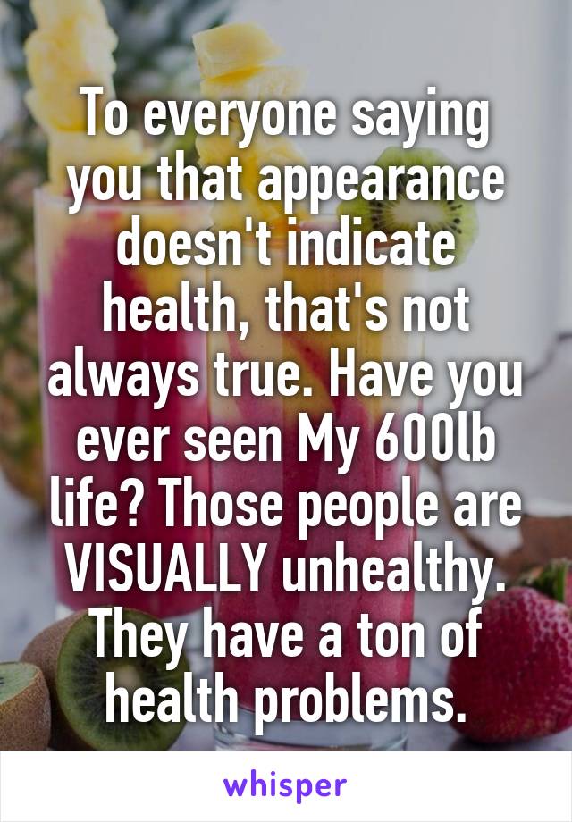 To everyone saying you that appearance doesn't indicate health, that's not always true. Have you ever seen My 600lb life? Those people are VISUALLY unhealthy. They have a ton of health problems.