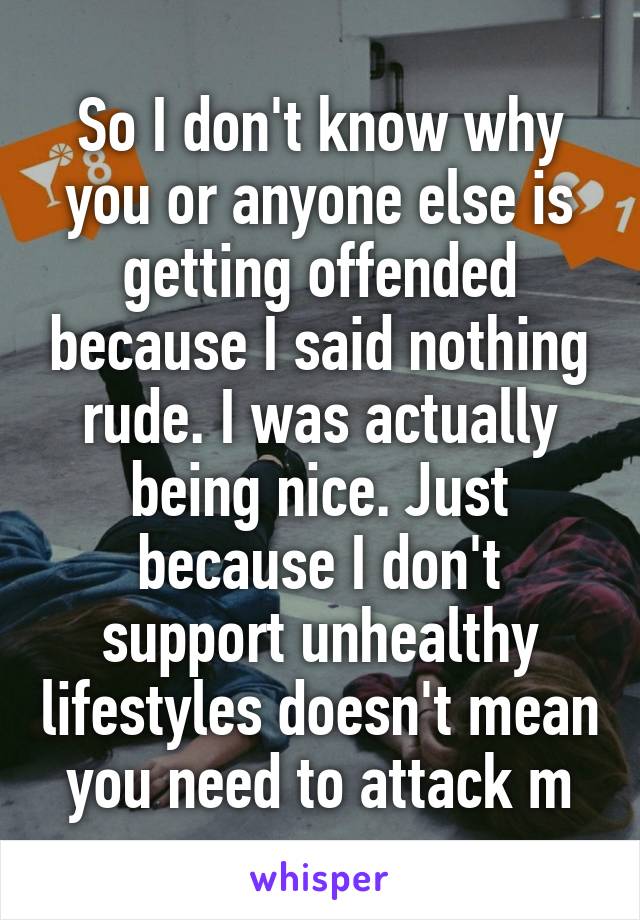 So I don't know why you or anyone else is getting offended because I said nothing rude. I was actually being nice. Just because I don't support unhealthy lifestyles doesn't mean you need to attack m