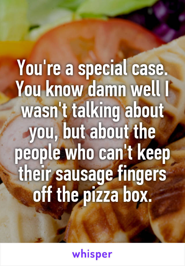 You're a special case. You know damn well I wasn't talking about you, but about the people who can't keep their sausage fingers off the pizza box.