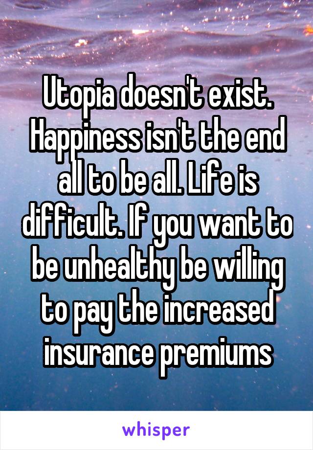 Utopia doesn't exist. Happiness isn't the end all to be all. Life is difficult. If you want to be unhealthy be willing to pay the increased insurance premiums