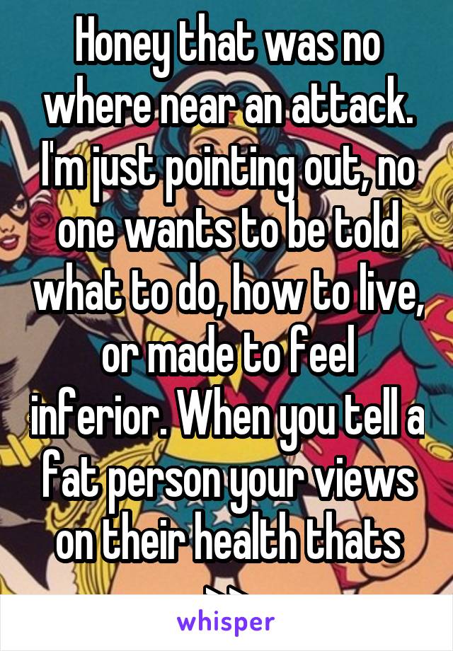 Honey that was no where near an attack. I'm just pointing out, no one wants to be told what to do, how to live, or made to feel inferior. When you tell a fat person your views on their health thats >>