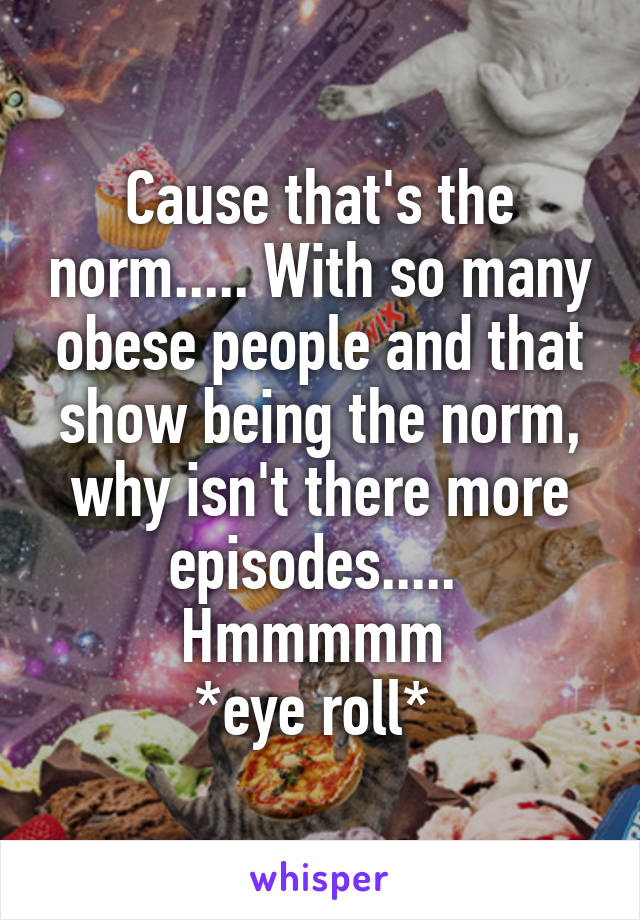 Cause that's the norm..... With so many obese people and that show being the norm, why isn't there more episodes..... 
Hmmmmm 
*eye roll* 