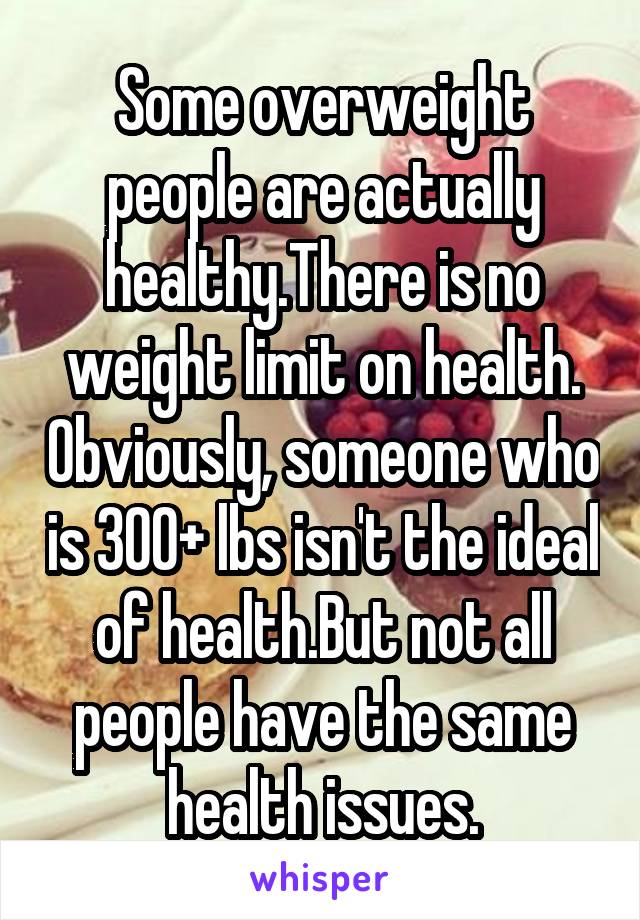 Some overweight people are actually healthy.There is no weight limit on health. Obviously, someone who is 300+ lbs isn't the ideal of health.But not all people have the same health issues.