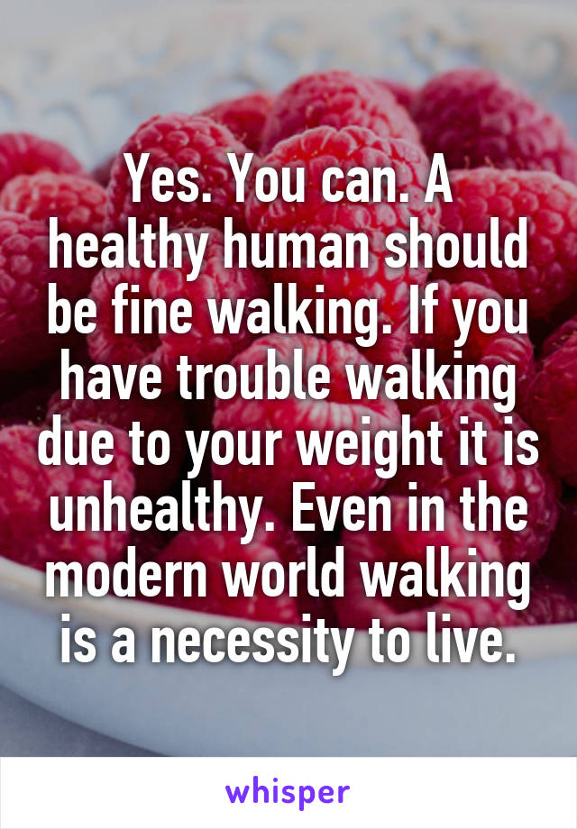 Yes. You can. A healthy human should be fine walking. If you have trouble walking due to your weight it is unhealthy. Even in the modern world walking is a necessity to live.