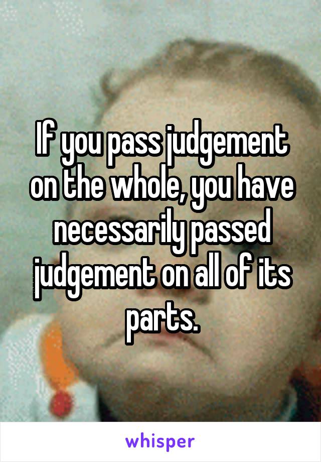 If you pass judgement on the whole, you have necessarily passed judgement on all of its parts.