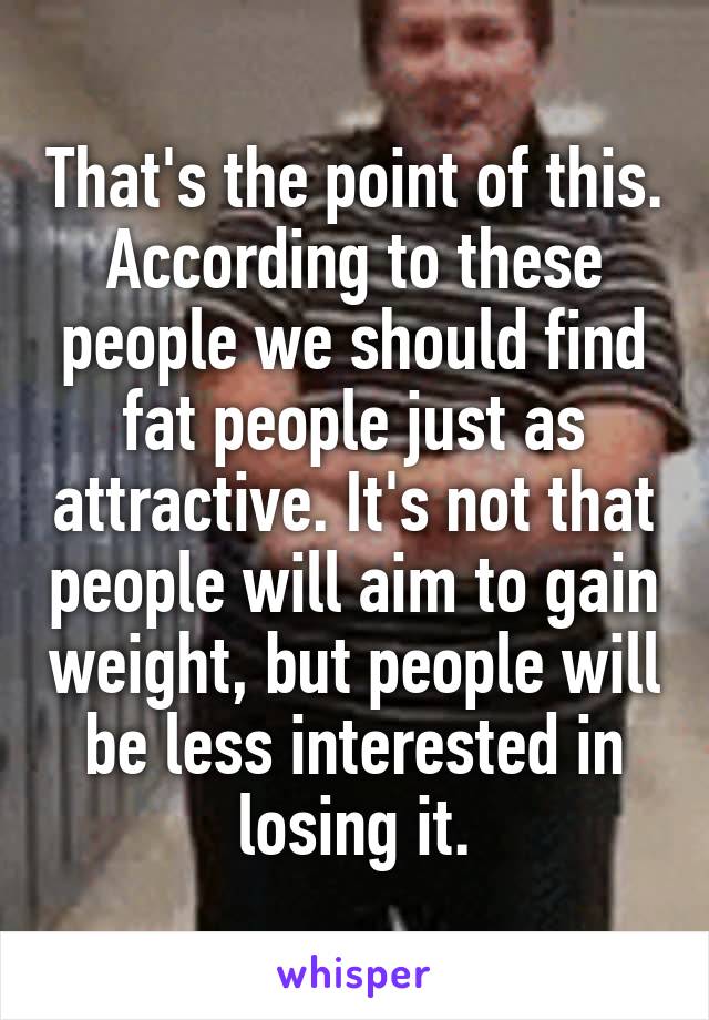 That's the point of this. According to these people we should find fat people just as attractive. It's not that people will aim to gain weight, but people will be less interested in losing it.