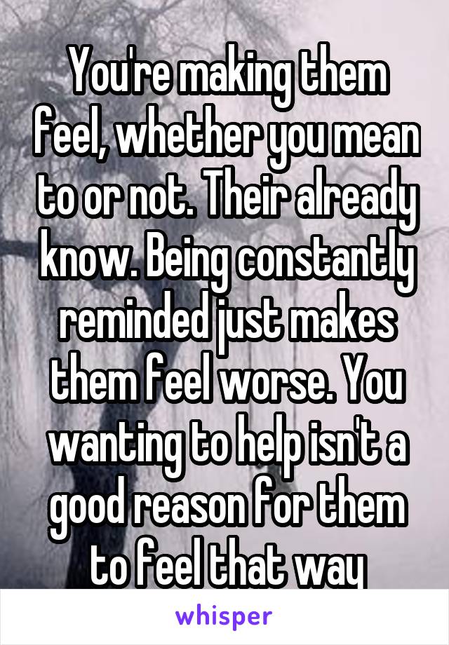 You're making them feel, whether you mean to or not. Their already know. Being constantly reminded just makes them feel worse. You wanting to help isn't a good reason for them to feel that way