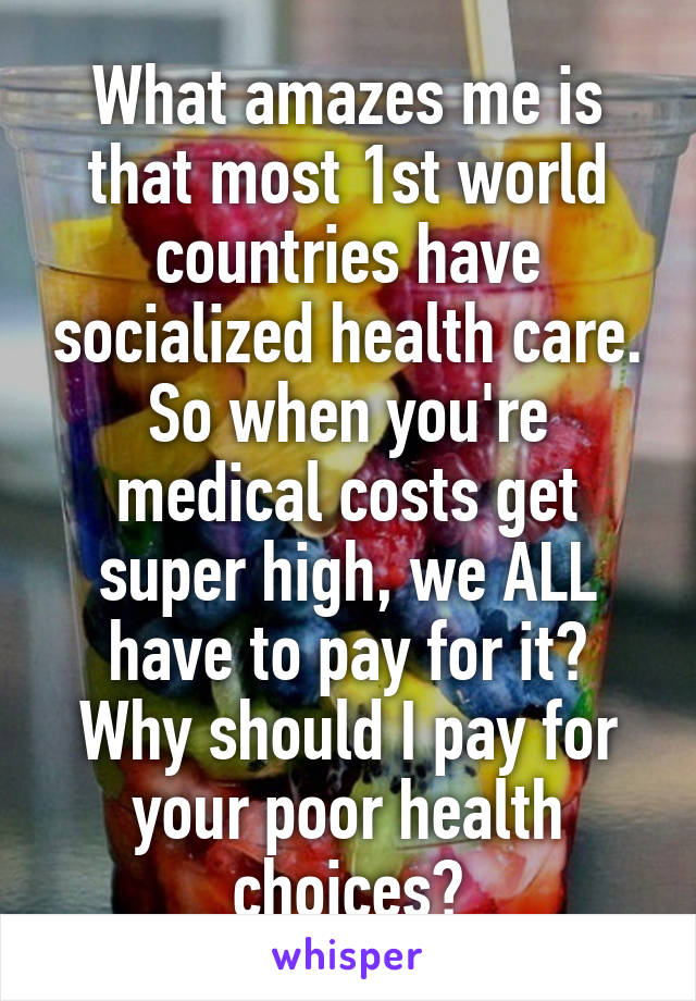 What amazes me is that most 1st world countries have socialized health care. So when you're medical costs get super high, we ALL have to pay for it? Why should I pay for your poor health choices?