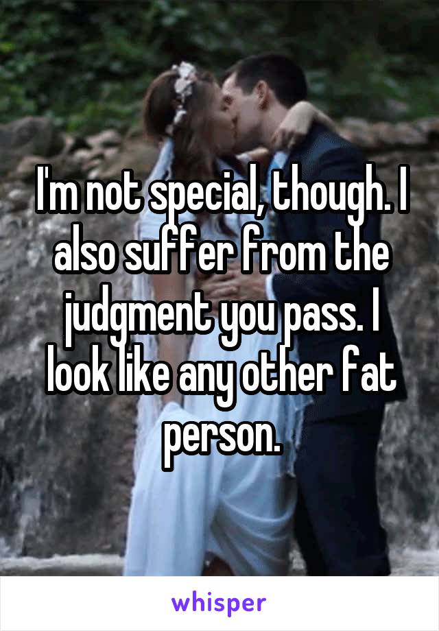 I'm not special, though. I also suffer from the judgment you pass. I look like any other fat person.