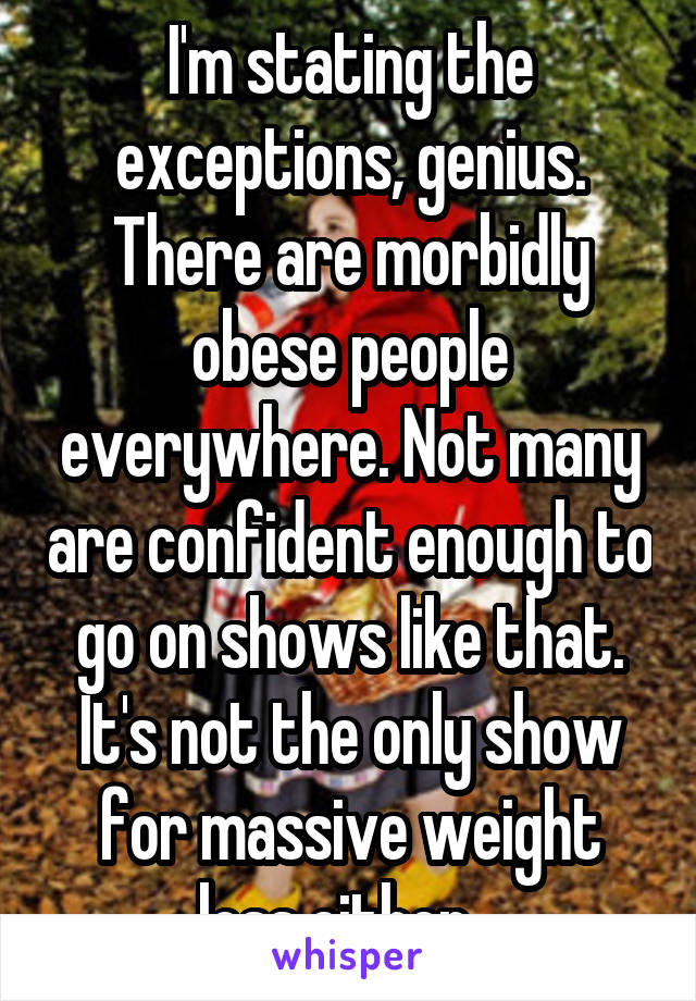 I'm stating the exceptions, genius. There are morbidly obese people everywhere. Not many are confident enough to go on shows like that. It's not the only show for massive weight loss either...