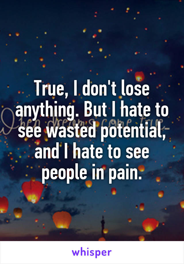 True, I don't lose anything. But I hate to see wasted potential, and I hate to see people in pain.