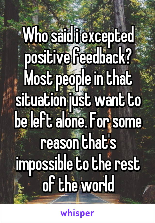 Who said i excepted positive feedback? Most people in that situation just want to be left alone. For some reason that's impossible to the rest of the world