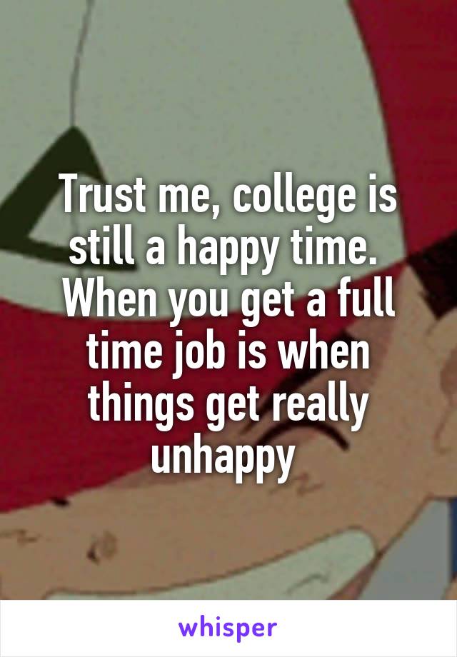 Trust me, college is still a happy time. 
When you get a full time job is when things get really unhappy 