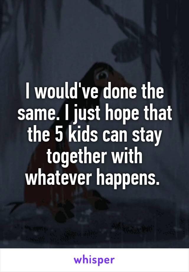 I would've done the same. I just hope that the 5 kids can stay together with whatever happens. 