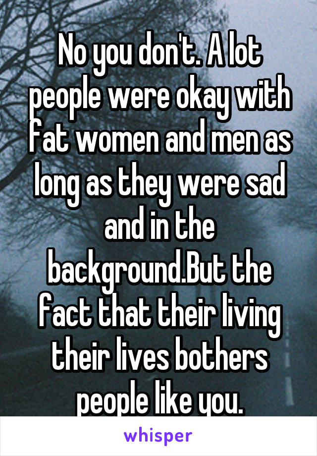 No you don't. A lot people were okay with fat women and men as long as they were sad and in the background.But the fact that their living their lives bothers people like you.