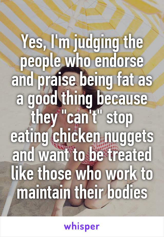 Yes, I'm judging the people who endorse and praise being fat as a good thing because they "can't" stop eating chicken nuggets and want to be treated like those who work to maintain their bodies