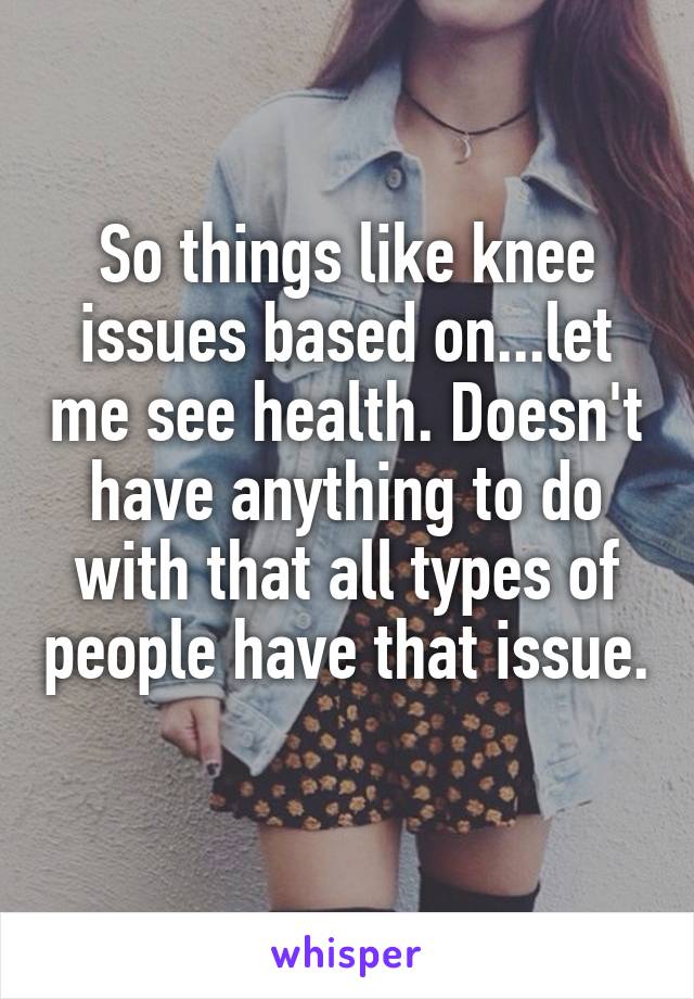 So things like knee issues based on...let me see health. Doesn't have anything to do with that all types of people have that issue. 