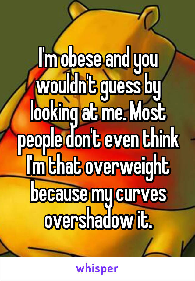 I'm obese and you wouldn't guess by looking at me. Most people don't even think I'm that overweight because my curves overshadow it.