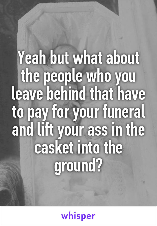 Yeah but what about the people who you leave behind that have to pay for your funeral and lift your ass in the casket into the ground?