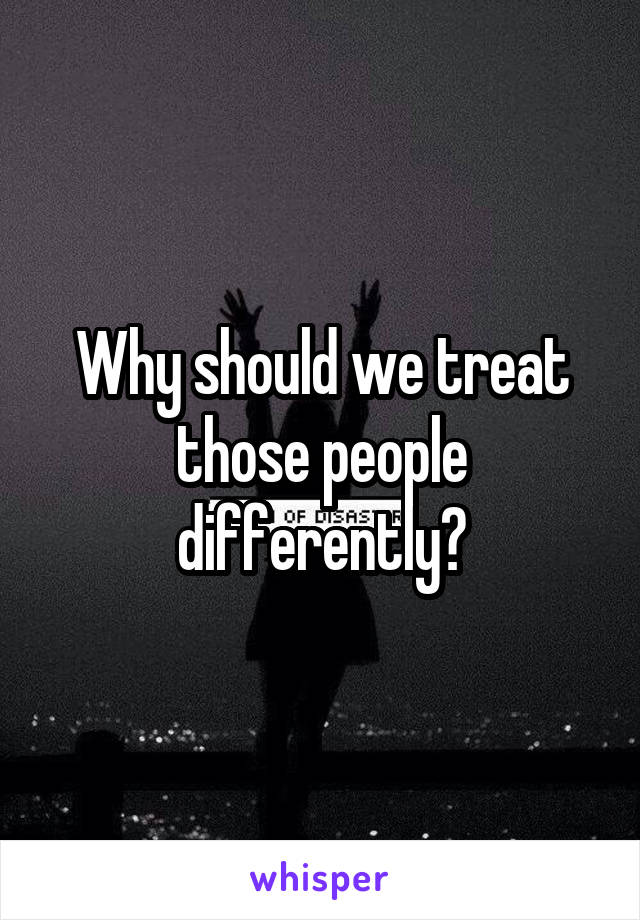 Why should we treat those people differently?