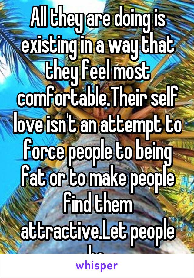 All they are doing is existing in a way that they feel most comfortable.Their self love isn't an attempt to force people to being fat or to make people find them attractive.Let people be.