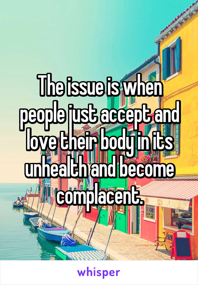 The issue is when people just accept and love their body in its unhealth and become complacent.