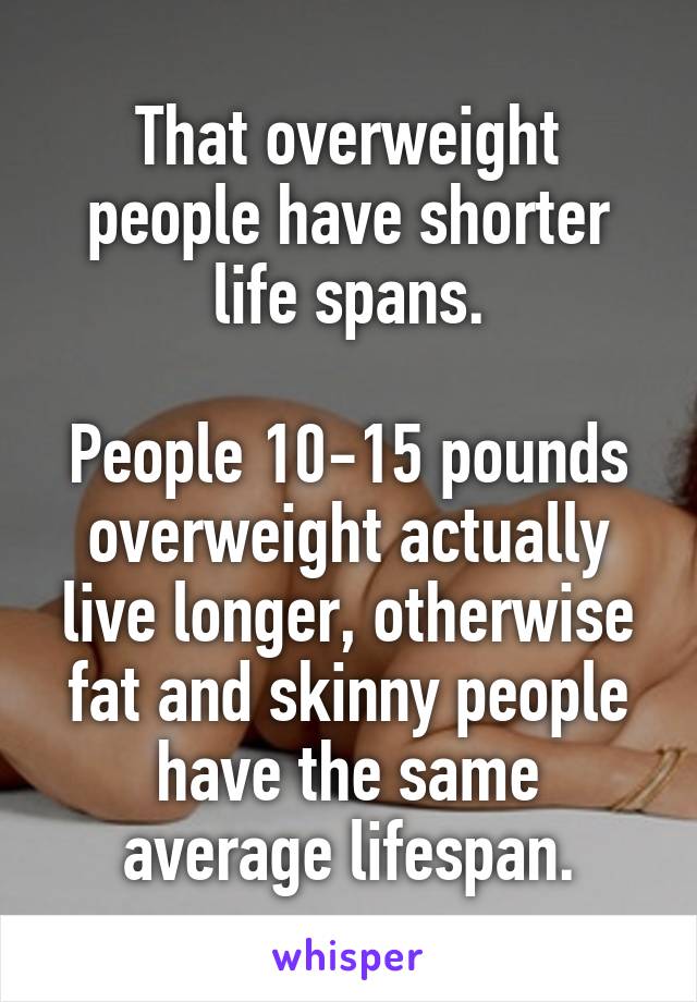 That overweight people have shorter life spans.

People 10-15 pounds overweight actually live longer, otherwise fat and skinny people have the same average lifespan.