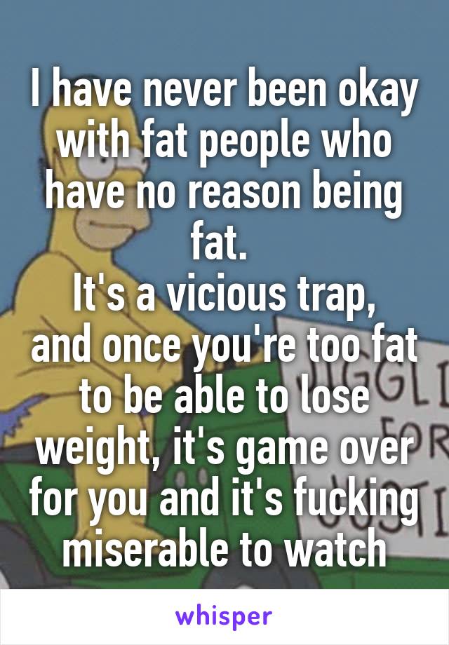 I have never been okay with fat people who have no reason being fat. 
It's a vicious trap, and once you're too fat to be able to lose weight, it's game over for you and it's fucking miserable to watch