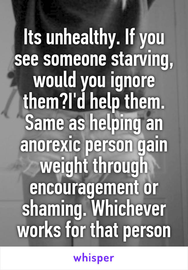 Its unhealthy. If you see someone starving, would you ignore them?I'd help them. Same as helping an anorexic person gain weight through encouragement or shaming. Whichever works for that person