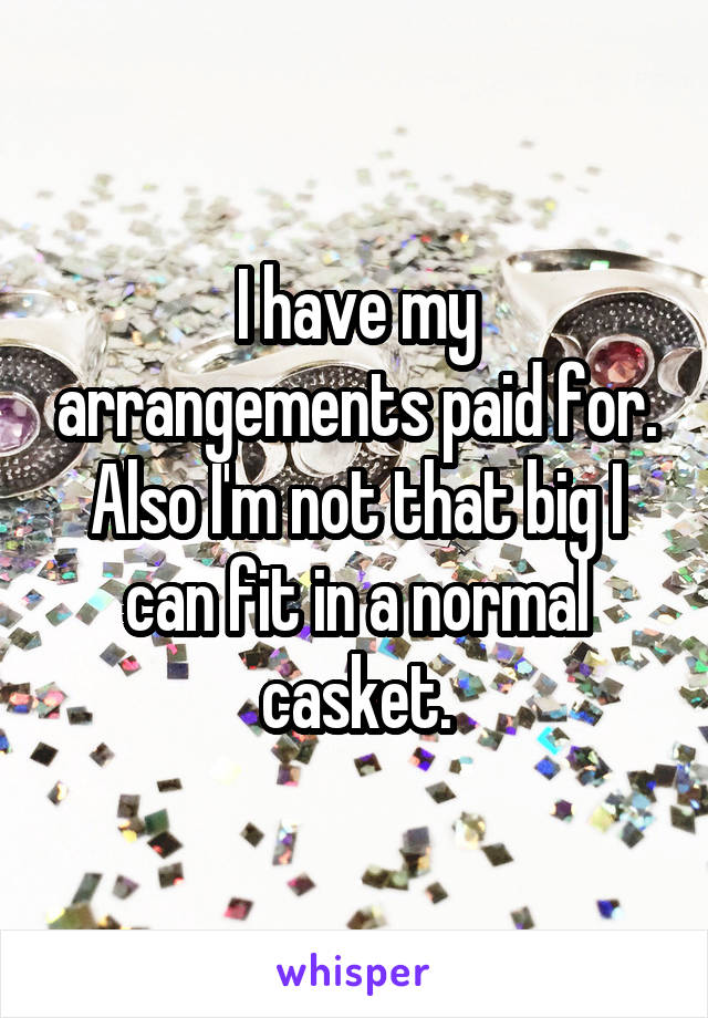 I have my arrangements paid for. Also I'm not that big I can fit in a normal casket.
