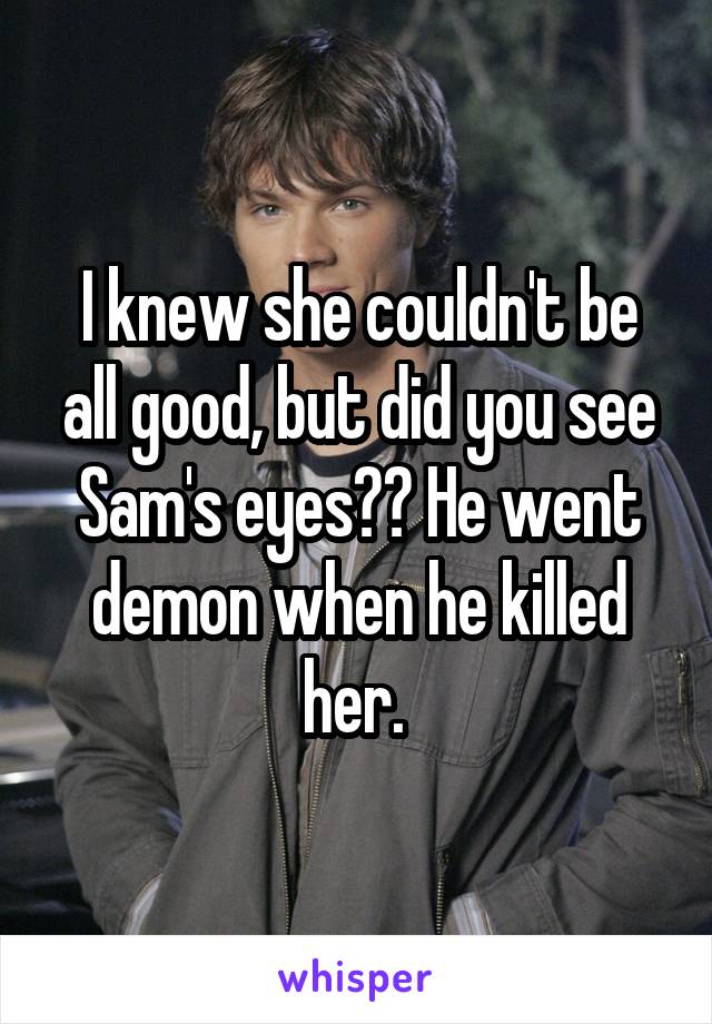 I knew she couldn't be all good, but did you see Sam's eyes?? He went demon when he killed her. 