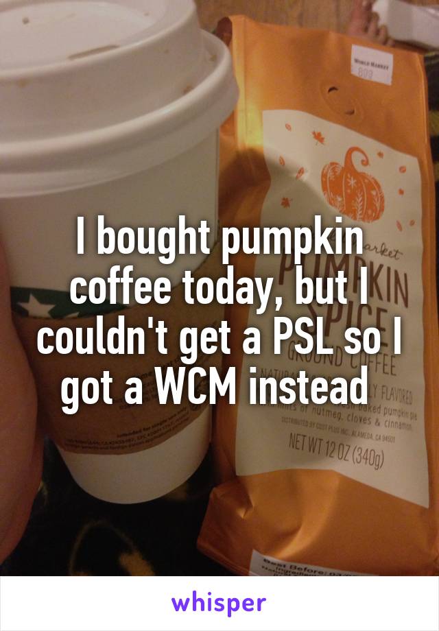 I bought pumpkin coffee today, but I couldn't get a PSL so I got a WCM instead 