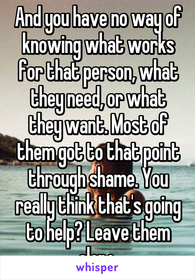 And you have no way of knowing what works for that person, what they need, or what they want. Most of them got to that point through shame. You really think that's going to help? Leave them alone 