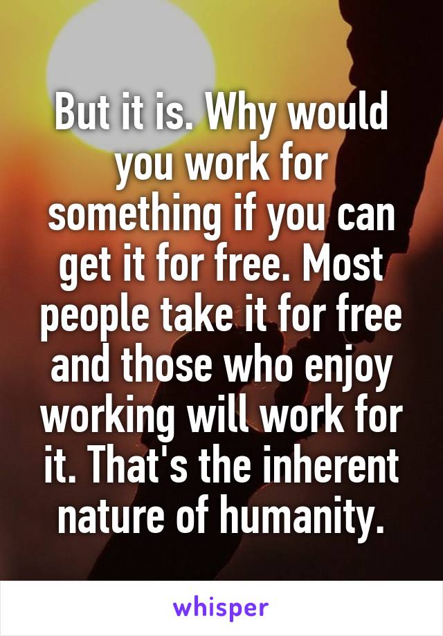 But it is. Why would you work for something if you can get it for free. Most people take it for free and those who enjoy working will work for it. That's the inherent nature of humanity.