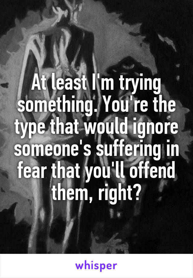 At least I'm trying something. You're the type that would ignore someone's suffering in fear that you'll offend them, right?