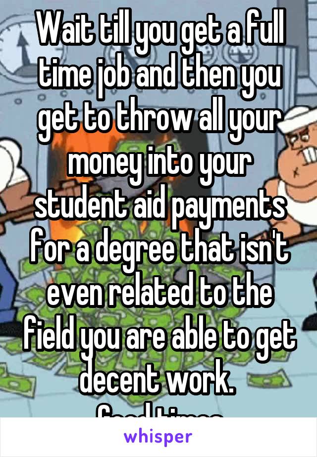 Wait till you get a full time job and then you get to throw all your money into your student aid payments for a degree that isn't even related to the field you are able to get decent work. 
Good times