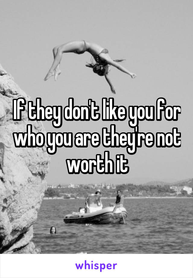 If they don't like you for who you are they're not worth it