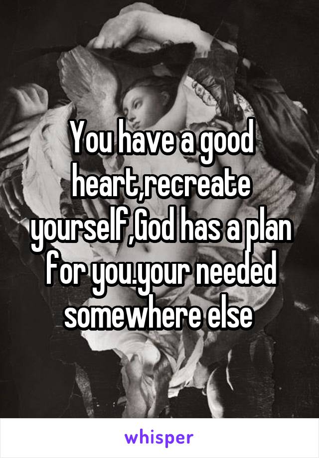 You have a good heart,recreate yourself,God has a plan for you.your needed somewhere else 