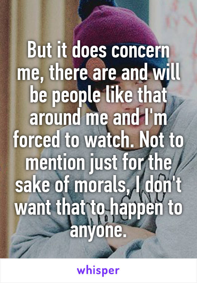 But it does concern me, there are and will be people like that around me and I'm forced to watch. Not to mention just for the sake of morals, I don't want that to happen to anyone.