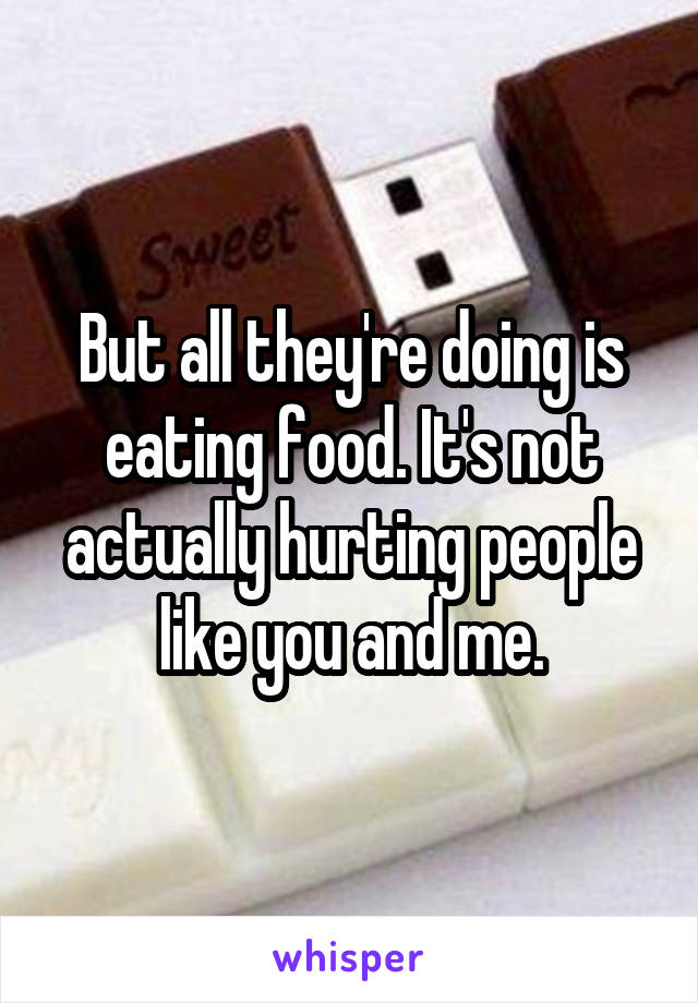 But all they're doing is eating food. It's not actually hurting people like you and me.