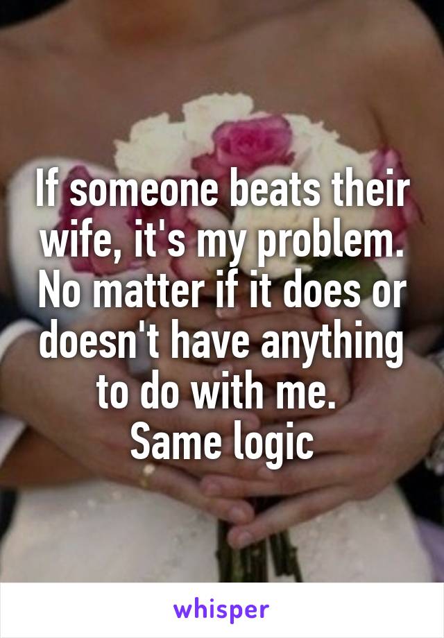 If someone beats their wife, it's my problem. No matter if it does or doesn't have anything to do with me. 
Same logic