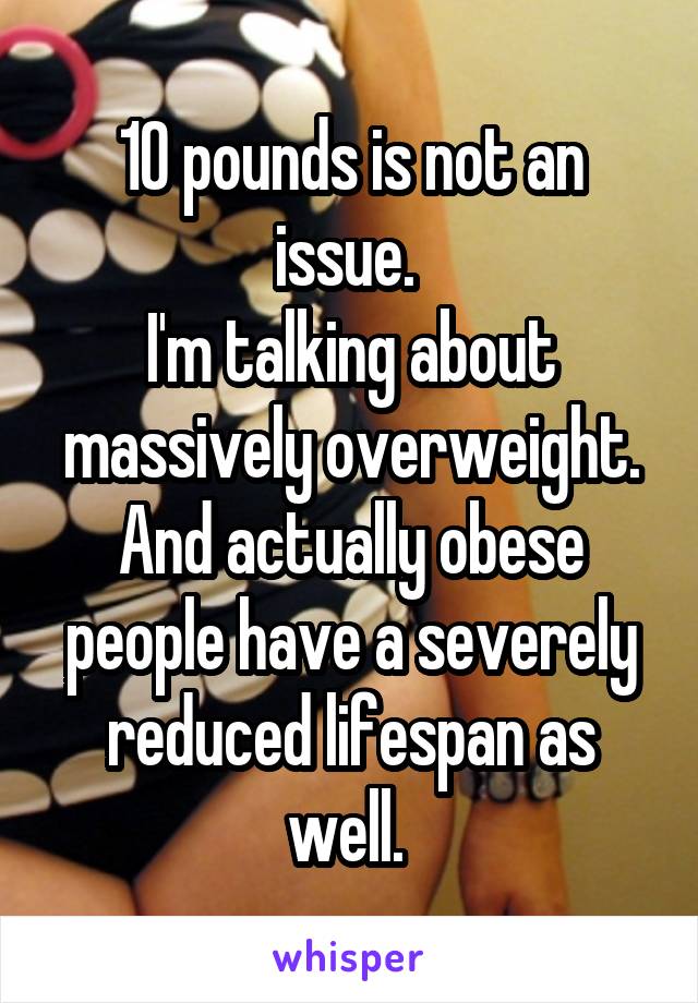 10 pounds is not an issue. 
I'm talking about massively overweight. And actually obese people have a severely reduced lifespan as well. 