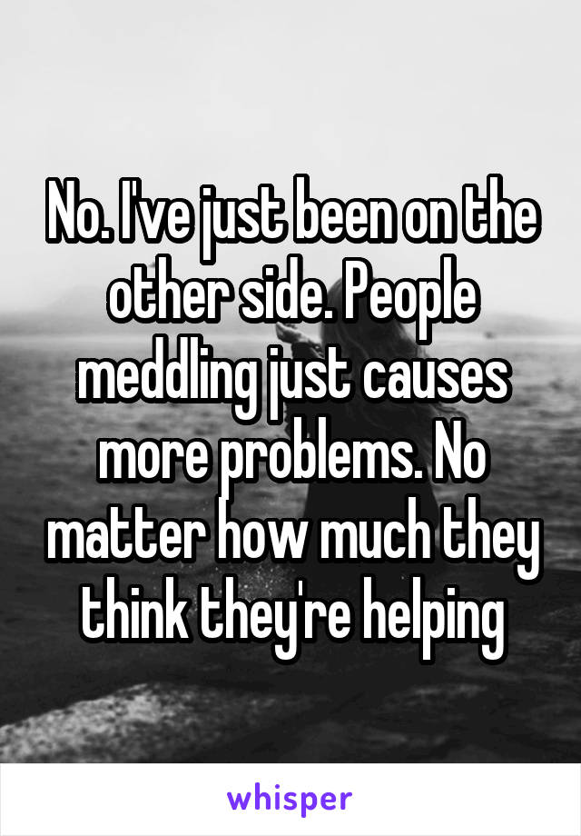 No. I've just been on the other side. People meddling just causes more problems. No matter how much they think they're helping