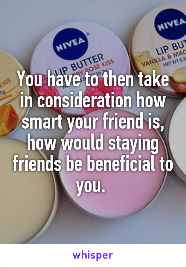 You have to then take in consideration how smart your friend is, how would staying friends be beneficial to you. 
