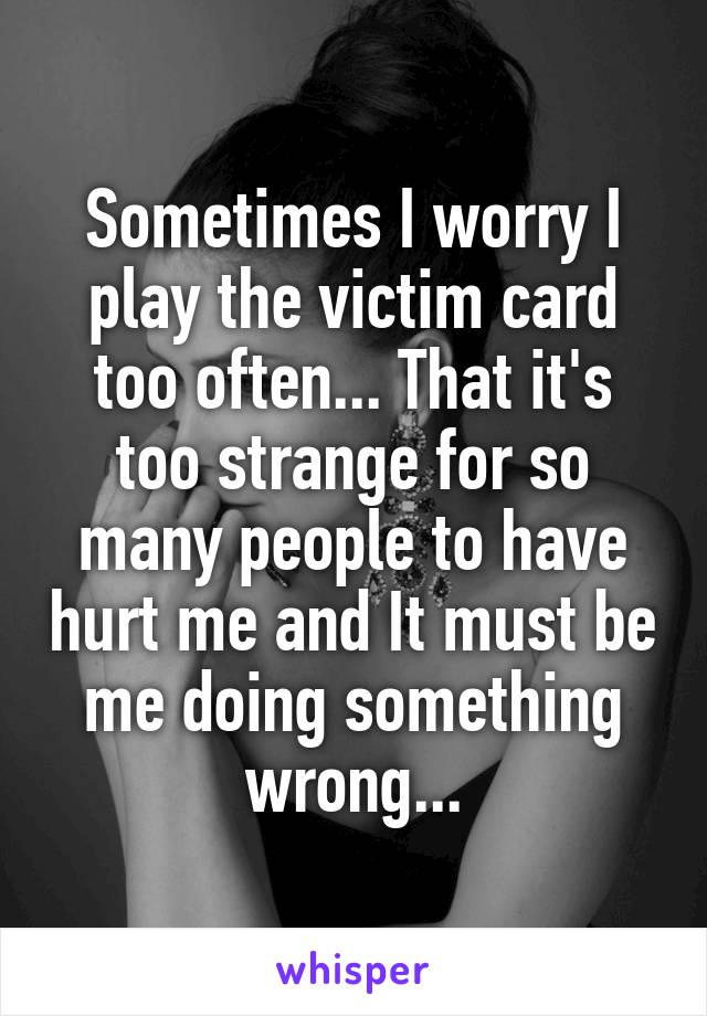Sometimes I worry I play the victim card too often... That it's too strange for so many people to have hurt me and It must be me doing something wrong...