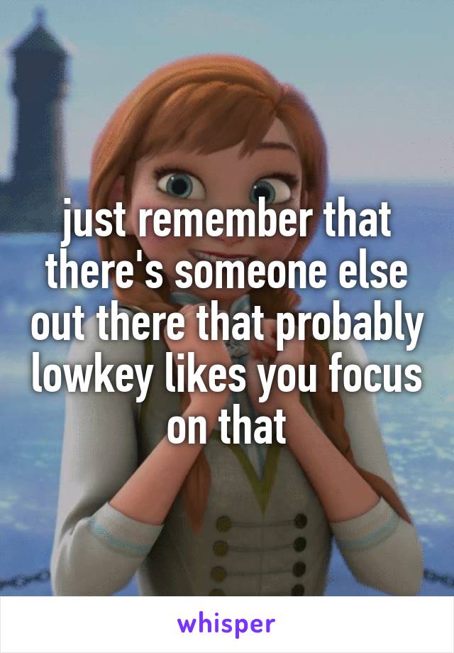 just remember that there's someone else out there that probably lowkey likes you focus on that