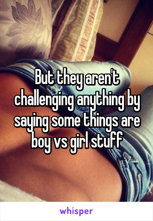 But they aren't challenging anything by saying some things are boy vs girl stuff