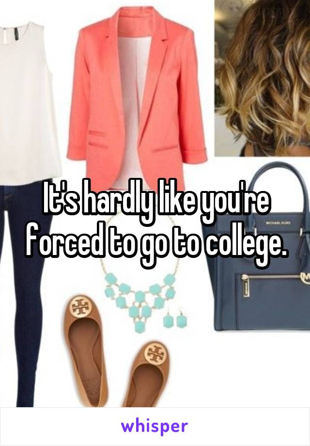 It's hardly like you're forced to go to college.